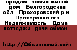 продам  новый жилой дом - Белгородская обл., Прохоровский р-н, Прохоровка пгт Недвижимость » Дома, коттеджи, дачи обмен   